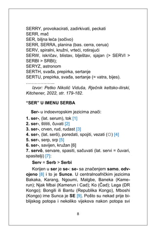 8
SERRY, provokacirati, zadirkivati, peckati
SERR, mač
SER, biljna leća (sočivo)
SERR, SERRA, planina (bas. cerra, cerua)
SERV, spiralni, kružni, vrteći, rotirajući
SERW, iskričav, blistav, blještav, sjajan (> SERVI >
SERBI > SRBI);
SERYZ, astronom
SERTH, svađa, prepirka, sertanje
SERTU, prepirka, svađa, sertanje (= vatra, bijes).
………………..
Izvor: Petko Nikolić Viduša, Rječnik keltsko-ilirski,
Kitchener, 2022, str. 179-182.
“SER” U IMENU SERBA
Ser- u indoevropskim jezicima znači:
1. ser-, (lat. serum), tok [1]
2. ser-, štititi, čuvati [2]
3. ser-, crven, rud, rudast [3]
4. ser-, (lat. serō), poredati, spojiti, vezati (☼) [4]
5. ser-, serp, srp [5]
6. ser-, savijen, kružan [6]
7. servō, servare, spasiti, sačuvati (lat. servi = čuvari,
spasitelji) [7]:
Serv = Serb > Serbi
Korijen u ser je se-: se- sa značenjem samo, odv-
ojeno [8] i to je Sunce. U centralnoafričkim jezicima
Bakaka, Karang, Ngoumi, Malgbe, Baneka (Kame-
run); Njak Mbai (Kamerun i Cad); Ko (Čad); Lega (DR
Kongo); Bongili ili Bantu (Republika Kongo), Mboshi
(Kongo) ime Sunca je SE [9]. Pošto su nekad prije bi-
blijskog potopa i nekoliko vijekova nakon potopa svi
 