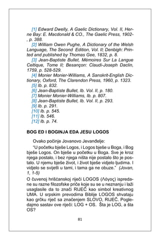 81
[1] Edward Dwelly, A Gaelic Dictionary, Vol. II, Her-
ne Bay: E. Macdonald & CO., The Gaelic Press, 1902-
, p. 388.
[2] William Owen Pughe, A Dictionary of the Welsh
Language, The Second Edition, Vol. II; Denbigh: Prin-
ted and published by Thomas Gee, 1832, p. 8.
[3] Jean-Baptiste Bullet, Mémoires Sur La Langue
Celtique, Tome II; Besançon: Claudi-Joseph Daclin,
1759, p. 528-529.
[4] Monier Monier-Williams, A Sanskrit-English Dic-
tionary, Oxford, The Clarendon Press, 1960, p. 1323.
[5] Ib. p. 832.
[6] Jean-Baptiste Bullet, Ib. Vol. II, p. 180.
[7] Monier Monier-Williams, Ib. p. 807.
[8] Jean-Baptiste Bullet, Ib. Vol. II, p. 293.
[9] Ib. p. 291.
[10] Ib. p. 545.
[11] Ib. 546.
[12] Ib. p. 74.
BOG ED I BOGINJA EDA JESU LOGOS
Ovako počinje Jovanovo Jevanđelje:
“U početku bješe Logos, i Logos bješe u Boga, i Bog
bješe Logos. On bješe u početku u Boga. Sve je kroz
njega postalo, i bez njega ništa nije postalo što je pos-
talo. U njemu bješe život, i život bješe vidjelo ljudima. I
vidjelo se svijetli u tami, i tama ga ne obuze.” (Jovan,
1, 1-5)
O čuvenoj hrišćanskoj riječi LOGOS (Λόγος) ispreda-
ne su razne filozofske priče koje su se u neznanju i laži
usaglasile da to znači RIJEČ kao simbol kreativnog
UMA. U srpskim prevodima Biblije LOGOS shvataju
kao grčku riječ sa značenjem SLOVO, RIJEČ. Pogle-
dajmo sastav ove riječi: LOG + OS. Šta je LOG, a šta
OS?
 