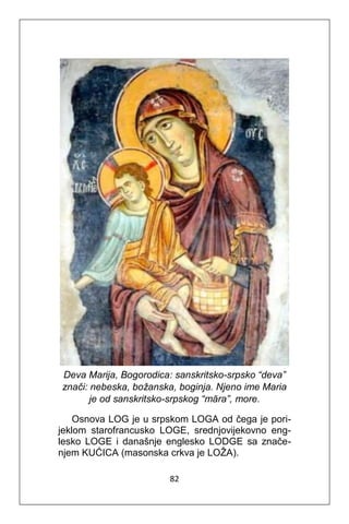 82
Deva Marija, Bogorodica: sanskritsko-srpsko “deva”
znači: nebeska, božanska, boginja. Njeno ime Maria
je od sanskritsko-srpskog “māra”, more.
Osnova LOG je u srpskom LOGA od čega je pori-
jeklom starofrancusko LOGE, srednjovijekovno eng-
lesko LOGE i današnje englesko LODGE sa znače-
njem KUĆICA (masonska crkva je LOŽA).
 