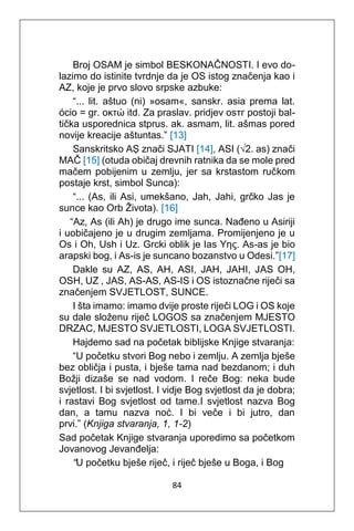 84
Broj OSAM je simbol BESKONAČNOSTI. I evo do-
lazimo do istinite tvrdnje da je OS istog značenja kao i
AZ, koje je prvo slovo srpske azbuke:
“... lit. aštuo (ni) »osam«, sanskr. asia prema lat.
ócio = gr. οκτώ itd. Za praslav. pridjev оѕтг postoji bal-
tička usporednica stprus. ak. asmam, lit. ašmas pored
novije kreacije aštuntas.” [13]
Sanskritsko AṢ znači SJATI [14], ASI (√2. as) znači
MAČ [15] (otuda običaj drevnih ratnika da se mole pred
mačem pobijenim u zemlju, jer sa krstastom ručkom
postaje krst, simbol Sunca):
“... (As, ili Asi, umekšano, Jah, Jahi, grčko Jas je
sunce kao Orb Života). [16]
“Az, As (ili Ah) je drugo ime sunca. Nađeno u Asiriji
i uobičajeno je u drugim zemljama. Promijenjeno je u
Os i Oh, Ush i Uz. Grcki oblik je Ias Υης. As-as je bio
arapski bog, i As-is je suncano bozanstvo u Odesi.”[17]
Dakle su AZ, AS, AH, ASI, JAH, JAHI, JAS OH,
OSH, UZ , JAS, AS-AS, AS-IS i OS istoznačne riječi sa
značenjem SVJETLOST, SUNCE.
I šta imamo: imamo dvije proste riječi LOG i OS koje
su dale složenu riječ LOGOS sa značenjem MJESTO
DRZAC, MJESTO SVJETLOSTI, LOGA SVJETLOSTI.
Hajdemo sad na početak biblijske Knjige stvaranja:
“U početku stvori Bog nebo i zemlju. A zemlja bješe
bez obličja i pusta, i bješe tama nad bezdanom; i duh
Božji dizaše se nad vodom. I reče Bog: neka bude
svjetlost. I bi svjetlost. I vidje Bog svjetlost da je dobra;
i rastavi Bog svjetlost od tame.I svjetlost nazva Bog
dan, a tamu nazva noć. I bi veče i bi jutro, dan
prvi.” (Knjiga stvaranja, 1, 1-2)
Sad početak Knjige stvaranja uporedimo sa početkom
Jovanovog Jevanđelja:
“U početku bješe riječ, i riječ bješe u Boga, i Bog
 