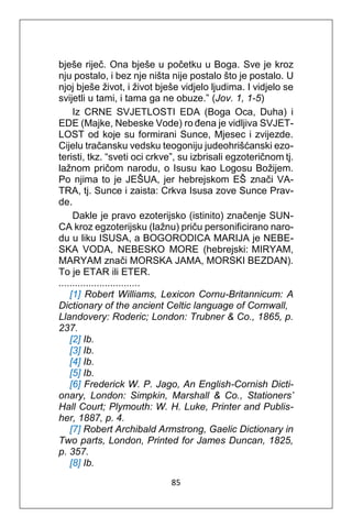 85
bješe riječ. Ona bješe u početku u Boga. Sve je kroz
nju postalo, i bez nje ništa nije postalo što je postalo. U
njoj bješe život, i život bješe vidjelo ljudima. I vidjelo se
svijetli u tami, i tama ga ne obuze.” (Jov. 1, 1-5)
Iz CRNE SVJETLOSTI EDA (Boga Oca, Duha) i
EDE (Majke, Nebeske Vode) ro đena je vidljiva SVJET-
LOST od koje su formirani Sunce, Mjesec i zvijezde.
Cijelu tračansku vedsku teogoniju judeohrišćanski ezo-
teristi, tkz. “sveti oci crkve”, su izbrisali egzoteričnom tj.
lažnom pričom narodu, o Isusu kao Logosu Božijem.
Po njima to je JEŠUA, jer hebrejskom EŠ znači VA-
TRA, tj. Sunce i zaista: Crkva Isusa zove Sunce Prav-
de.
Dakle je pravo ezoterijsko (istinito) značenje SUN-
CA kroz egzoterijsku (lažnu) priču personificirano naro-
du u liku ISUSA, a BOGORODICA MARIJA je NEBE-
SKA VODA, NEBESKO MORE (hebrejski: MIRYAM,
MARYAM znači MORSKA JAMA, MORSKI BEZDAN).
To je ETAR ili ETER.
..............................
[1] Robert Williams, Lexicon Cornu-Britannicum: A
Dictionary of the ancient Celtic language of Cornwall,
Llandovery: Roderic; London: Trubner & Co., 1865, p.
237.
[2] Ib.
[3] Ib.
[4] Ib.
[5] Ib.
[6] Frederick W. P. Jago, An English-Cornish Dicti-
onary, London: Simpkin, Marshall & Co., Stationers’
Hall Court; Plymouth: W. H. Luke, Printer and Publis-
her, 1887, p. 4.
[7] Robert Archibald Armstrong, Gaelic Dictionary in
Two parts, London, Printed for James Duncan, 1825,
p. 357.
[8] Ib.
 