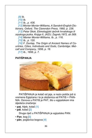 86
[9] Ib.
[10] Ib.
[11] Ib., p. 436.
[12] Monier Monier-Williams, A Sanskrit-English Dic-
tionary, Oxford, The Clarendon Press, 1960, p. 236.
[13] Petar Skok, Etimologijski rječnik hrvatskoga ili
srpskoga jezika, Knjiga II, JAZU, Zagreb,1972, str.569.
[14] Monier Monier-Williams, Ib., p. 116.
[15] Ib., p. 120.
[16] F. Dunlap, The Origin of Ancient Names of Co-
untries, Cities, Individuals and Gods, Cambridge: Met-
calf and Company, 1856, p. 18.
[17] Ib., 1856, p. 7.
PATIŠPANJA
PATIŠPANJA je kolač od jaja, a naziv potiče još iz
vremena Egipćana i to je složenica od PATIS + PAN-
NIA. Osnova u PATIS je PAT, što u egipatskom ima
sljedeća značenja:
• paṭ, hljeb, kolač [1]
• pȧt, kolač [2]
Druga riječ u PATIŠPANJA je egipatsko PAN:
• Pan, bog [3]
• pān, poglavica bogova [4]
 