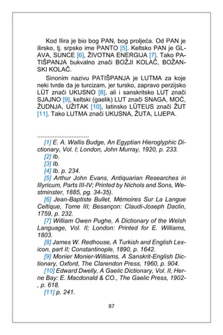 87
Kod Ilira je bio bog PAN, bog proljeća. Od PAN je
ilirsko, tj. srpsko ime PANTO [5]. Keltsko PAN je GL-
AVA, SUNCE [6], ŽIVOTNA ENERGIJA [7]. Tako PA-
TIŠPANJA bukvalno znači BOŽJI KOLAČ, BOŽAN-
SKI KOLAČ.
Sinonim nazivu PATIŠPANJA je LUTMA za koje
neki tvrde da je turcizam, jer tursko, zapravo perzijsko
LÜT znači UKUSNO [8], ali i sanskritsko LUṬ znači
SJAJNO [9], keltski (gaelik) LUT znači SNAGA, MOĆ,
ŽUDNJA, UŽITAK [10], latinsko LŪTEUS znači ŽUT
[11]. Tako LUTMA znači UKUSNA, ŽUTA, LIJEPA.
..............................
[1] E. A. Wallis Budge, An Egyptian Hieroglyphic Di-
ctionary, Vol. I; London, John Murray, 1920, p. 233.
[2] Ib.
[3] Ib.
[4] Ib. p. 234.
[5] Arthur John Evans, Antiquarian Researches in
Illyricum, Parts III-IV; Printed by Nichols and Sons, We-
stminster, 1885, pg. 34-35).
[6] Jean-Baptiste Bullet, Mémoires Sur La Langue
Celtique, Tome III; Besançon: Claudi-Joseph Daclin,
1759, p. 232.
[7] William Owen Pughe, A Dictionary of the Welsh
Language, Vol. II; London: Printed for E. Williams,
1803.
[8] James W. Redhouse, A Turkish and English Lex-
icon, part II; Constantinople, 1890, p. 1642.
[9] Monier Monier-Williams, A Sanskrit-English Dic-
tionary, Oxford, The Clarendon Press, 1960, p. 904.
[10] Edward Dwelly, A Gaelic Dictionary, Vol. II, Her-
ne Bay: E. Macdonald & CO., The Gaelic Press, 1902-
, p. 618.
[11] p. 241.
 