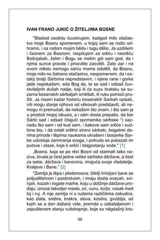 88
IVAN FRANO JUKIĆ O ŽITELJIMA BOSNE
"Sladost osobitu čuvstvujem, kadgod milo otačas-
tvo moje Bosnu spomenem, u kojoj sam se rodio od-
hranio, i sa rodom mojim bědu i tugu dělio. Ja uzdišem
i čeznem za Bosnom, raspitujem za srěću i nesrěću
Bošnjakah, želim i Bogu se molim gdi sam god, da i
njima sunce pravde i prosvěte zasvětli. Zato zar i na
ovom městu nemogu sàrcu mome odolěti, da Bosnu,
moje milo no žalosno otačastvo, nespomenem, da i os-
taloj bratji Sàrbima nepredstavim, i njene rane i gorke
jade nepokažem, eda Bog da, te se sad i odsad čuv-
stviteljnih dušah nadje, koji ili će suzu bratsku sa su-
zama bosanskih sàrbaljah směšati, ili ruku pomoći pru-
žiti. Ja nisam kadar historiu bosanskih Sarbah opisati,
niti mogu stanje njihovo od věkovah predstaviti, ali ne-
mogu ni premučati, da nekažem što znam, i što sam ja
u prostoti mojoj izkusio, a i sám dosta prepatio, da bar
Sàrbi sad i odsad čitajući spomenike sàrbske ¹) saz-
nadu tko sam i od kud sam, i kakove sam srěće i sud-
bine bio, i da ostali srětnii sinovi sàrbski, bogatimi da-
rima prirode i lěpima naukama ukrašeni i bosanke Sar-
be udostoje zanimanja svoga, i potrude se pokazati im
putove i staze, koje k srěći i blagostanju vode." [1]
„Bosna, koja se po rěci Bosni od starinah tako na-
ziva, bivala je čest jedna velike sàrbske dàržave, a čest
za sebe, dàržava i banovina, imajuća svoje vladatelje,
Kraljeve i Bane.” [2]
"Zemlja je lěpa i plodonosna; žitelji hristjani bave se
poljudělstvom i pastirstvom, i imaju dosta ovacah, svi-
njah, kozah i rogate marhe, koju u obližnje dàržave pro-
daju; iznose takodjer maslo, sir, vunu, kože, vosak med
loj i ruj. A nije zemlja ni s rudama različitima oskudna,
kao zlata, srebra, brakra, olova, kositra, gvoždja, od
kojih se a dan dašanji vide, premda u zabataljenom i
zapuštenom stanju rudokopnje, koje su něgdašnji kra-
 