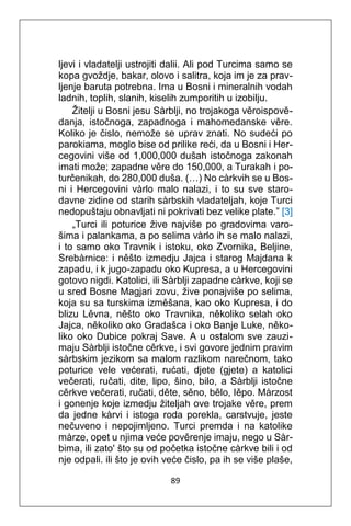 89
ljevi i vladatelji ustrojiti dalii. Ali pod Turcima samo se
kopa gvoždje, bakar, olovo i salitra, koja im je za prav-
ljenje baruta potrebna. Ima u Bosni i mineralnih vodah
ladnih, toplih, slanih, kiselih zumporitih u izobilju.
Žitelji u Bosni jesu Sàrblji, no trojakoga věroispově-
danja, istočnoga, zapadnoga i mahomedanske věre.
Koliko je čislo, nemože se uprav znati. No sudeći po
parokiama, moglo bise od prilike reći, da u Bosni i Her-
cegovini više od 1,000,000 dušah istočnoga zakonah
imati može; zapadne věre do 150,000, a Turakah i po-
turčenikah, do 280,000 duša. (…) No càrkvih se u Bos-
ni i Hercegovini vàrlo malo nalazi, i to su sve staro-
davne zidine od starih sàrbskih vladateljah, koje Turci
nedopuštaju obnavljati ni pokrivati bez velike plate.” [3]
„Turci ili poturice žive najviše po gradovima varo-
šima i palankama, a po selima vàrlo ih se malo nalazi,
i to samo oko Travnik i istoku, oko Zvornika, Beljine,
Srebàrnice: i něšto izmedju Jajca i starog Majdana k
zapadu, i k jugo-zapadu oko Kupresa, a u Hercegovini
gotovo nigdi. Katolici, ili Sàrblji zapadne càrkve, koji se
u sred Bosne Magjari zovu, žive ponajviše po selima,
koja su sa turskima izměšana, kao oko Kupresa, i do
blizu Lěvna, něšto oko Travnika, několiko selah oko
Jajca, několiko oko Gradašca i oko Banje Luke, něko-
liko oko Dubice pokraj Save. A u ostalom sve zauzi-
maju Sàrblji istočne cěrkve, i svi govore jednim pravim
sàrbskim jezikom sa malom razlikom narečnom, tako
poturice vele većerati, rućati, djete (gjete) a katolici
večerati, ručati, dite, lipo, šino, bilo, a Sàrblji istočne
cěrkve večerati, ručati, děte, sěno, bělo, Iěpo. Màrzost
i gonenje koje izmedju žiteljah ove trojake věre, prem
da jedne kàrvi i istoga roda porekla, carstvuje, jeste
nečuveno i nepojimljeno. Turci premda i na katolike
màrze, opet u njima veće pověrenje imaju, nego u Sàr-
bima, ili zato' što su od početka istočne càrkve bili i od
nje odpali. ili što je ovih veće čislo, pa ih se više plaše,
 