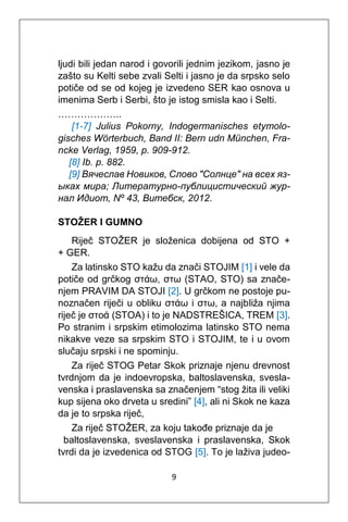 9
ljudi bili jedan narod i govorili jednim jezikom, jasno je
zašto su Kelti sebe zvali Selti i jasno je da srpsko selo
potiče od se od kojeg je izvedeno SER kao osnova u
imenima Serb i Serbi, što je istog smisla kao i Selti.
………………..
[1-7] Julius Pokorny, Indogermanisches etymolo-
gisches Wörterbuch, Band II: Bern udn München, Fra-
ncke Verlag, 1959, p. 909-912.
[8] Ib. p. 882.
[9] Вячеслав Новиков, Cлово "Cолнце" на всех яз-
ыках мира; Литературно-публицистический жур-
нал Идиот, Nº 43, Витебск, 2012.
STOŽER I GUMNO
Riječ STOŽER je složenica dobijena od STO +
+ GER.
Za latinsko STO kažu da znači STOJIM [1] i vele da
potiče od grčkog στάω, στω (STAO, STO) sa znače-
njem PRAVIM DA STOJI [2]. U grčkom ne postoje pu-
noznačen riječi u obliku στάω i στω, a najbliža njima
riječ je στοά (STOA) i to je NADSTREŠICA, TREM [3].
Po stranim i srpskim etimolozima latinsko STO nema
nikakve veze sa srpskim STO i STOJIM, te i u ovom
slučaju srpski i ne spominju.
Za riječ STOG Petar Skok priznaje njenu drevnost
tvrdnjom da je indoevropska, baltoslavenska, svesla-
venska i praslavenska sa značenjem “stog žita ili veliki
kup sijena oko drveta u sredini” [4], ali ni Skok ne kaza
da je to srpska riječ,
Za riječ STOŽER, za koju takođe priznaje da je
baltoslavenska, sveslavenska i praslavenska, Skok
tvrdi da je izvedenica od STOG [5]. To je laživa judeo-
 