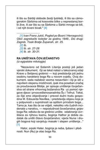 90
ili što su Sàrblji slobode žestji ljubitelji, ili što sa càrno-
gorskim Sàrbima od kosovske bitke u neprestanoj bor-
bi žive, ili zar što su sa Sàrbima u Sàrbii mnogo se bili,
i od njih biveni bivali." [4]
..............................
[1] Ivan Frano Jukić, Pogled po Bosni I Hercegovini);
Obći zagrebački koledar za godinu 1849., Dio drugi;
Zagreb, Tisak Bratje Županah, str. 25.
[2] Ib.
[3] Ib. str. 27-28
[4] Ib. str. 30-31.
RA UNIŠTAVA ČOVJEČANSTVO
(iz egipatske mitologije)
"Nezavisno od Solarnih Litanija postoji još jedan
vjerski dokument, čiji se tekst nalazi u takozvanoj odaji
Krave u Setijevoj grobnici — koji predstavlja još jednu
osobinu karaktera boga Ra u novom svjetlu. Ovaj do-
kument, sada nažalost veoma nesavršen i čiji je stil u
najvišem stepenu mističnosti, ipak ima poseban značaj
za proučavaoce Biblije, jer opisuje uništenje čovječan-
stva od strane vrhovnog božanstva Ra uz pomoć nje-
gove djece i prvosveštenosaradnika Šu i Tefnut. Tekst,
za čije smo objavljivanje i prevod dužni trudu gospo-
dina M. Edouarda Navillea, i predstavlja objavu koja je
u potpunosti u suprotnosti sa opštom prirodom boga...
Tamo je, kao što će se vidjeti, nekoliko vrlo čudnih inci-
denata u narativu, — neposlušnost čovečanstva; gnjev
boga Ra; odluka da se grešnici unište; odabiranje izvr-
šilaca za njihovu kaznu, boginja Hathor je dobila za-
datak da uništi čitavo čovječanstvo; vijeće Nuna i dru-
gih bogova koji savjetuju masakr i stepen uništenja..."
[1]
Hator, srpski Hater, boginja je neba, ljubavi i plod-
nosti. Nun (Nu) je otac boga Ra.
 