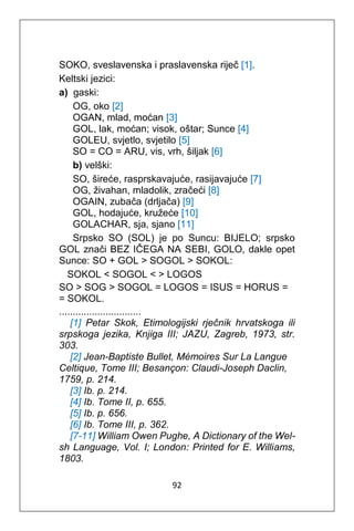 92
SOKO, sveslavenska i praslavenska riječ [1].
Keltski jezici:
a) gaski:
OG, oko [2]
OGAN, mlad, moćan [3]
GOL, lak, moćan; visok, oštar; Sunce [4]
GOLEU, svjetlo, svjetilo [5]
SO = CO = ARU, vis, vrh, šiljak [6]
b) velški:
SO, šireće, rasprskavajuće, rasijavajuće [7]
OG, živahan, mladolik, zračeći [8]
OGAIN, zubača (drljača) [9]
GOL, hodajuće, kružeće [10]
GOLACHAR, sja, sjano [11]
Srpsko SO (SOL) je po Suncu: BIJELO; srpsko
GOL znači BEZ IČEGA NA SEBI, GOLO, dakle opet
Sunce: SO + GOL > SOGOL > SOKOL:
SOKOL < SOGOL < > LOGOS
SO > SOG > SOGOL = LOGOS = ISUS = HORUS =
= SOKOL.
..............................
[1] Petar Skok, Etimologijski rječnik hrvatskoga ili
srpskoga jezika, Knjiga III; JAZU, Zagreb, 1973, str.
303.
[2] Jean-Baptiste Bullet, Mémoires Sur La Langue
Celtique, Tome III; Besançon: Claudi-Joseph Daclin,
1759, p. 214.
[3] Ib. p. 214.
[4] Ib. Tome II, p. 655.
[5] Ib. p. 656.
[6] Ib. Tome III, p. 362.
[7-11] William Owen Pughe, A Dictionary of the Wel-
sh Language, Vol. I; London: Printed for E. Williams,
1803.
 
