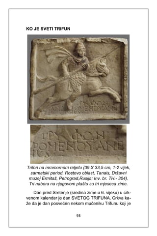 93
KO JE SVETI TRIFUN
Trifon na mramornom reljefu (39 X 33,5 cm, 1-2 vijek,
sarmatski period, Rostovo oblast, Tanais, Državni
muzej Ermitaž, Petrograd,Rusija; Inv. br. TH.- 304).
Tri nabora na njegovom plaštu su tri mjeseca zime.
Dan pred Sretenje (sredina zime u 6. vijeku) u crk-
venom kalendar je dan SVETOG TRIFUNA. Crkva ka-
že da je dan posvećen nekom mučeniku Trifunu koji je
 