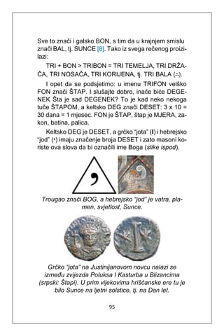 95
Sve to znači i galsko BON, s tim da u krajnjem smislu
znači BAL, tj. SUNCE [8]. Tako iz svega rečenog proizi-
lazi:
TRI + BON > TRIBON = TRI TEMELJA, TRI DRŽA-
ČA, TRI NOSAČA, TRI KORIJENA, tj. TRI BALA (∴).
I opet da se podsjetimo: u imenu TRIFON velško
FON znači ŠTAP. I slušajte dobro, inače biće DEGE-
NEK Šta je sad DEGENEK? To je kad neko nekoga
tuče ŠTAPOM, a keltsko DEG znači DESET: 3 x 10 =
30 dana = 1 mjesec. FON je ŠTAP, štap je MJERA, za-
kon, batina, palica.
Keltsko DEG je DESET, a grčko “jota” (I) i hebrejsko
“jod” (‫)י‬ imaju značenje broja DESET i zato masoni ko-
riste ova slova da bi označili ime Boga (slike ispod).
Trougao znači BOG, a hebrejsko “jod” je vatra, pla-
men, svjetlost, Sunce.
Grčko “jota” na Justinijanovom novcu nalazi se
između zvijezda Poluksa I Kasturba u Blizancima
(srpski: Štapi). U prim vijekovima hrišćanske ere tu je
bilo Sunce na ljetni solstice, tj. na Dan let.
 