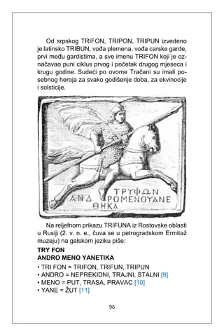 96
Od srpskog TRIFON, TRIPON, TRIPUN izvedeno
je latinsko TRIBUN, vođa plemena, vođa carske garde,
prvi među gardistima, a sve imenu TRIFON koji je oz-
načavao puni ciklus prvog i početak drugog mjeseca i
krugu godine. Sudeći po ovome Tračani su imali po-
sebnog heroja za svako godišenje doba, za ekvinocije
i solsticije.
Na reljefnom prikazu TRIFUNA iz Rostovske oblasti
u Rusiji (2. v. n. e., čuva se u petrogradskom Ermitaž
muzeju) na galskom jeziku piše:
TRY FON
ANDRO MENO YANETIKA
• TRI FON = TRIFON, TRIFUN, TRIPUN
• ANDRO = NEPREKIDNI, TRAJNI, STALNI [9]
• MENO = PUT, TRASA, PRAVAC [10]
• YANE = ŽUT [11]
 