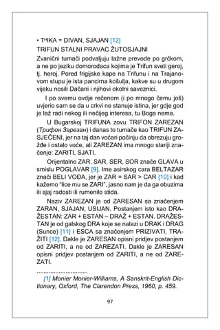 97
• TᴴIKA = DIVAN, SJAJAN [12]
TRIFUN STALNI PRAVAC ŽUTOSJAJNI
Zvanični tumači podvaljuju lažne prevode po grčkom,
a ne po jeziku domorodaca kojima je Trifun sveti geroj,
tj. heroj. Pored frigijske kape na Trifunu i na Trajano-
vom stupu je ista pancirna košulja, kakve su u drugom
vijeku nosili Dačani i njihovi okolni saveznici.
I po svemu ovdje rečenom (i po mnogo čemu još)
uvjerio sam se da u crkvi ne stanuje istina, jer gdje god
je laž radi nekog ili nečijeg interesa, tu Boga nema.
U Bugarskoj TRIFUNA zovu TRIFON ZAREZAN
(Трифон Зарезан) i danas to tumače kao TRIFUN ZA-
SJEČENI, jer na taj dan voćari počinju da obrezuju gro-
žđe i ostalo voće, ali ZAREZAN ima mnogo stariji zna-
čenje: ZARITI, SJATI.
Orijentalno ZAR, SAR, SER, SOR znače GLAVA u
smislu POGLAVAR [9]. Ime asirskog cara BELTAZAR
znači BELI VOĐA, jer je ZAR = SAR > CAR [10] i kad
kažemo “lice mu se ZARI”, jasno nam je da ga obuzima
ili sjaj radosti ili rumenilo stida.
Naziv ZAREZAN je od ZARESAN sa značenjem
ZARAN, SJAJAN, USIJAN. Postanjem isto kao DRA-
ŽESTAN: ZAR + ESTAN – DRAŽ + ESTAN. DRAŽES-
TAN je od galskog DRA koje se nalazi u DRAK i DRAG
(Sunce) [11] i ESCA sa značenjem PRIZIVATI, TRA-
ŽITI [12]. Dakle je ZARESAN opisni pridjev postanjem
od ZARITI, a ne od ZAREZATI. Dakle je ZARESAN
opisni pridjev postanjem od ZARITI, a ne od ZARE-
ZATI.
..............................
[1] Monier Monier-Williams, A Sanskrit-English Dic-
tionary, Oxford, The Clarendon Press, 1960, p. 459.
 