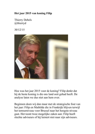 Het jaar 2015 van koning Filip
Thierry Debels
@thierryd
30/12/15
Hoe was het jaar 2015 voor de koning? Filip denkt dat
hij de beste koning is die ons land ooit gehad heeft. De
analyse laten we dus niet aan hem over.
Beginnen doen wij dan maar met de strategische fout van
het jaar: Filip en Mathilde die in Frankrijk blijven terwijl
het terreurniveau voor Brussel naar het hoogste niveau
gaat. Het toont twee mogelijke zaken aan: Filip heeft
slechte adviseurs of hij luistert niet naar zijn adviseurs.
 