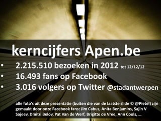 kerncijfers Apen.be
•   2.215.510 bezoeken in 2012 tot 12/12/12
•   16.493 fans op Facebook
•   3.016 volgers op Twitter @stadantwerpen
    alle foto’s uit deze presentatie (buiten die van de laatste slide © @Pietel) zijn
    gemaakt door onze Facebook fans: Jim Cabus, Anita Benjamins, Sajin V
    Sajeev, Dmitri Belov, Pat Van de Werf, Brigitte de Vree, Ann Cools, …
 