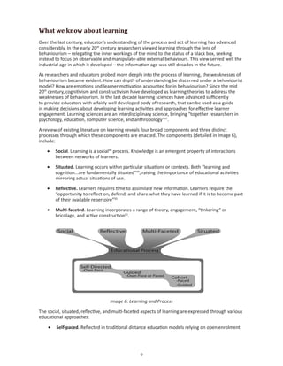What we know about learning
Over the last century, educator’s understanding of the process and act of learning has advanced
considerably. In the early 20th century researchers viewed learning through the lens of
behaviourism – relegating the inner workings of the mind to the status of a black box, seeking
instead to focus on observable and manipulate-able external behaviours. This view served well the
industrial age in which it developed – the information age was still decades in the future.

As researchers and educators probed more deeply into the process of learning, the weaknesses of
behaviourism became evident. How can depth of understanding be discerned under a behaviourist
model? How are emotions and learner motivation accounted for in behaviourism? Since the mid
20th century, cognitivism and constructivism have developed as learning theories to address the
weaknesses of behaviourism. In the last decade learning sciences have advanced sufficiently
to provide educators with a fairly well developed body of research, that can be used as a guide
in making decisions about developing learning activities and approaches for effective learner
engagement. Learning sciences are an interdisciplinary science, bringing “together researchers in
psychology, education, computer science, and anthropology”47.

A review of existing literature on learning reveals four broad components and three distinct
processes through which these components are enacted. The components (detailed in Image 6),
include:

    •	 Social. Learning is a social48 process. Knowledge is an emergent property of interactions
       between networks of learners.

    •	 Situated. Learning occurs within particular situations or contexts. Both “learning and
       cognition...are fundamentally situated”49, raising the importance of educational activities
       mirroring actual situations of use.

    •	 Reflective. Learners requires time to assimilate new information. Learners require the
       “opportunity to reflect on, defend, and share what they have learned if it is to become part
       of their available repertoire”50

    •	 Multi-faceted. Learning incorporates a range of theory, engagement, “tinkering” or
       bricolage, and active construction51.




                                   Image 6: Learning and Process

The social, situated, reflective, and multi-faceted aspects of learning are expressed through various
educational approaches:

    •	 Self-paced. Reflected in traditional distance education models relying on open enrolment




                                                  
 