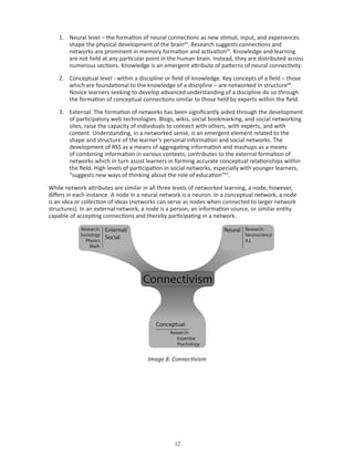 1. Neural level – the formation of neural connections as new stimuli, input, and experiences
       shape the physical development of the brain64. Research suggests connections and
       networks are prominent in memory formation and activation65. Knowledge and learning
       are not held at any particular point in the human brain. Instead, they are distributed across
       numerous sections. Knowledge is an emergent attribute of patterns of neural connectivity.

    2. Conceptual level - within a discipline or field of knowledge. Key concepts of a field – those
       which are foundational to the knowledge of a discipline – are networked in structure66.
       Novice learners seeking to develop advanced understanding of a discipline do so through
       the formation of conceptual connections similar to those held by experts within the field.

    3. External. The formation of networks has been significantly aided through the development
       of participatory web technologies. Blogs, wikis, social bookmarking, and social networking
       sites, raise the capacity of individuals to connect with others, with experts, and with
       content. Understanding, in a networked sense, is an emergent element related to the
       shape and structure of the learner’s personal information and social networks. The
       development of RSS as a means of aggregating information and mashups as a means
       of combining information in various contexts, contributes to the external formation of
       networks which in turn assist learners in forming accurate conceptual relationships within
       the field. High levels of participation in social networks, especially with younger learners,
       “suggests new ways of thinking about the role of education”67.

While network attributes are similar in all three levels of networked learning, a node, however,
differs in each instance. A node in a neural network is a neuron. In a conceptual network, a node
is an idea or collection of ideas (networks can serve as nodes when connected to larger network
structures). In an external network, a node is a person, an information source, or similar entity
capable of accepting connections and thereby participating in a network.




                                       Image 8: Connectivism




                                                 
 