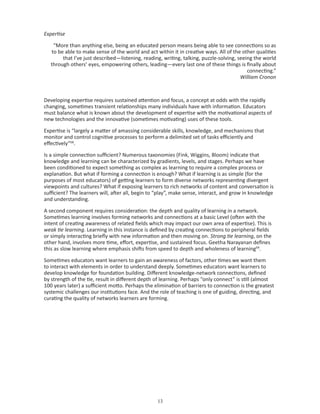 Expertise

    “More than anything else, being an educated person means being able to see connections so as
   to be able to make sense of the world and act within it in creative ways. All of the other qualities
        that I’ve just described—listening, reading, writing, talking, puzzle-solving, seeing the world
   through others’ eyes, empowering others, leading—every last one of these things is finally about
                                                                                           connecting.”
                                                                                        William Cronon



Developing expertise requires sustained attention and focus, a concept at odds with the rapidly
changing, sometimes transient relationships many individuals have with information. Educators
must balance what is known about the development of expertise with the motivational aspects of
new technologies and the innovative (sometimes motivating) uses of these tools.

Expertise is “largely a matter of amassing considerable skills, knowledge, and mechanisms that
monitor and control cognitive processes to perform a delimited set of tasks efficiently and
effectively”68.

Is a simple connection sufficient? Numerous taxonomies (Fink, Wiggins, Bloom) indicate that
knowledge and learning can be characterized by gradients, levels, and stages. Perhaps we have
been conditioned to expect something as complex as learning to require a complex process or
explanation. But what if forming a connection is enough? What if learning is as simple (for the
purposes of most educators) of getting learners to form diverse networks representing divergent
viewpoints and cultures? What if exposing learners to rich networks of content and conversation is
sufficient? The learners will, after all, begin to “play”, make sense, interact, and grow in knowledge
and understanding.

A second component requires consideration: the depth and quality of learning in a network.
Sometimes learning involves forming networks and connections at a basic Level (often with the
intent of creating awareness of related fields which may impact our own area of expertise). This is
weak tie learning. Learning in this instance is defined by creating connections to peripheral fields
or simply interacting briefly with new information and then moving on. Strong tie learning, on the
other hand, involves more time, effort, expertise, and sustained focus. Geetha Narayanan defines
this as slow learning where emphasis shifts from speed to depth and wholeness of learning69.

Sometimes educators want learners to gain an awareness of factors, other times we want them
to interact with elements in order to understand deeply. Sometimes educators want learners to
develop knowledge for foundation building. Different knowledge-network connections, defined
by strength of the tie, result in different depth of learning. Perhaps “only connect” is still (almost
100 years later) a sufficient motto. Perhaps the elimination of barriers to connection is the greatest
systemic challenges our institutions face. And the role of teaching is one of guiding, directing, and
curating the quality of networks learners are forming.




                                                  
 