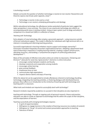 Is technology neutral?

Debate surrounds the question of whether technology is neutral on non-neutral. Researchers and
theorists express two broad, polar opposite, views73:

     • Technology is neutral, to be used as a tool
     • Technology is non-neutral, embodying philosophies and ideology

Within educational technology, the affordances (action potential) of particular tools suggest the
latter perspective is more accurate. The choice to use a particular technology also reflects an
accompanying world view or existing mindset. Using an open system (such as blogs and wikis) in
comparison to a closed tool (LMS) is a reflection of values.

Teaching with Technology

Early adopters of new technology often employ a grassroots approach – using resources outside
of formal institutional support. This model is effective for individuals with high technical skill or an
interest in innovating and reforming teaching practices.

Successful organizational e-learning initiatives require support and strategic ownership74.
Grassroots innovation frequently encounters organizational barriers. Adopting a department-level
view of elearning is important in creating learning material, creating a support infrastructure,
allocating resources, and building a “comprehensive program of continuing professional
development”75.

Many of the principles of effective instruction online are similar to classrooms. Chickering and
Ehrmann76 advocate for seven key “good practice” elements in online instruction:
    1. encourages contact between students and faculty
    2. develops reciprocity and cooperation among students
    3. encourages active learning
    4. gives prompt feedback
    5. emphasizes time on task
    6. communicates high expectations
    7. respects diverse talents and ways of learning

While the above list can be augmented to include affordances inherent to technology (handling
technology, integrating into teaching activities, or fostering dialogue with distributed learner
groups), they suffice as an introduction to the similarity of teaching well with technology and
teaching well in a classroom.

What traits and mindsets are required to successfully teach with technology?

Research mindsets required by academics to succeed in their discipline are also important in

teaching with technology. Through an ongoing cycle of personal research, theory and practice,
educators are able to create an approach to technology that fits within the scope of their discipline,
and the expectations of learners.

Teaching successfully with emerging technologies requires:
     • A spirit of experimentation
     • Willingness to engage learners in the creation of learning resources (co-creation of content)
     • Willingness to “let go” of control and content presentation approaches to teaching
     • Tolerance of failure




                                                   
 