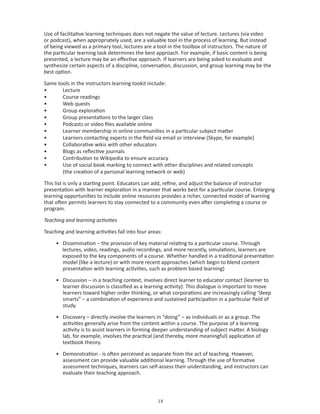 Use of facilitative learning techniques does not negate the value of lecture. Lectures (via video
or podcast), when appropriately used, are a valuable tool in the process of learning. But instead
of being viewed as a primary tool, lectures are a tool in the toolbox of instructors. The nature of
the particular learning task determines the best approach. For example, if basic content is being
presented, a lecture may be an effective approach. If learners are being asked to evaluate and
synthesize certain aspects of a discipline, conversation, discussion, and group learning may be the
best option.

Same tools in the instructors learning tookit include:
•      Lecture
•      Course readings
•      Web quests
•      Group exploration
•      Group presentations to the larger class
•      Podcasts or video files available online
•      Learner membership in online communities in a particular subject matter
•      Learners contacting experts in the field via email or interview (Skype, for example)
•      Collaborative wikis with other educators
•      Blogs as reflective journals
•      Contribution to Wikipedia to ensure accuracy
•      Use of social book marking to connect with other disciplines and related concepts
       (the creation of a personal learning network or web)

This list is only a starting point. Educators can add, refine, and adjust the balance of instructor
presentation with learner exploration in a manner that works best for a particular course. Enlarging
learning opportunities to include online resources provides a richer, connected model of learning
that often permits learners to stay connected to a community even after completing a course or
program.

Teaching and learning activities

Teaching and learning activities fall into four areas:

     • Dissemination – the provision of key material relating to a particular course. Through
       lectures, video, readings, audio recordings, and more recently, simulations, learners are
       exposed to the key components of a course. Whether handled in a traditional presentation
       model (like a lecture) or with more recent approaches (which begin to blend content
       presentation with learning activities, such as problem based learning)

     • Discussion – in a teaching context, involves direct learner to educator contact (learner to
       learner discussion is classified as a learning activity). This dialogue is important to move
       learners toward higher order thinking, or what corporations are increasingly calling “deep
       smarts” – a combination of experience and sustained participation in a particular field of
       study.

     • Discovery – directly involve the learners in “doing” – as individuals or as a group. The
       activities generally arise from the content within a course. The purpose of a learning
       activity is to assist learners in forming deeper understanding of subject matter. A biology
       lab, for example, involves the practical (and thereby, more meaningful) application of
       textbook theory.

     • Demonstration - is often perceived as separate from the act of teaching. However,
       assessment can provide valuable additional learning. Through the use of formative
       assessment techniques, learners can self-assess their understanding, and instructors can
       evaluate their teaching approach.



                                                    
 