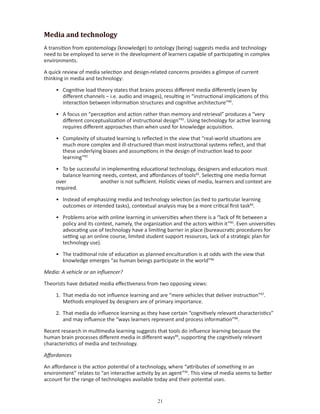 Media and technology
A transition from epistemology (knowledge) to ontology (being) suggests media and technology
need to be employed to serve in the development of learners capable of participating in complex
environments.

A quick review of media selection and design-related concerns provides a glimpse of current
thinking in media and technology:

     • Cognitive load theory states that brains process different media differently (even by
       different channels – i.e. audio and images), resulting in “instructional implications of this
       interaction between information structures and cognitive architecture”80.

     • A focus on “perception and action rather than memory and retrieval” produces a “very
       different conceptualization of instructional design”81. Using technology for active learning
       requires different approaches than when used for knowledge acquisition.

     • Complexity of situated learning is reflected in the view that “real-world situations are
       much more complex and ill-structured than most instructional systems reflect, and that
       these underlying biases and assumptions in the design of instruction lead to poor
       learning”82

     • To be successful in implementing educational technology, designers and educators must
        balance learning needs, context, and affordances of tools83. Selecting one media format
     over               another is not sufficient. Holistic views of media, learners and context are
     required.

     • Instead of emphasizing media and technology selection (as tied to particular learning
       outcomes or intended tasks), contextual analysis may be a more critical first task84.

     • Problems arise with online learning in universities when there is a “lack of fit between a
       policy and its context, namely, the organization and the actors within it”85. Even universities
       advocating use of technology have a limiting barrier in place (bureaucratic procedures for
       setting up an online course, limited student support resources, lack of a strategic plan for
       technology use).

     • The traditional role of education as planned enculturation is at odds with the view that
       knowledge emerges “as human beings participate in the world”86

Media: A vehicle or an influencer?

Theorists have debated media effectiveness from two opposing views:

     1. That media do not influence learning and are “mere vehicles that deliver instruction”87.
        Methods employed by designers are of primary importance.

     2. That media do influence learning as they have certain “cognitively relevant characteristics”
        and may influence the “ways learners represent and process information”88.

Recent research in multimedia learning suggests that tools do influence learning because the
human brain processes different media in different ways89, supporting the cognitively relevant
characteristics of media and technology.

Affordances

An affordance is the action potential of a technology, where “attributes of something in an
environment” relates to “an interactive activity by an agent”90. This view of media seems to better
account for the range of technologies available today and their potential uses.


                                                  
 