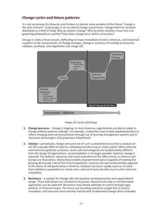 Change cycles and future patterns
It is not uncommon for theorists and thinkers to declare some variation of the theme “change is
the only constant”. Surprisingly, in an era where change is prominent, change itself has not been
developed as a field of study. Why do systems change? Why do entire societies move from one
governing philosophy to another? How does change occur within universities?

Change is rarely a linear process. Reflecting on major revolutions (French, American, and Industrial)
a pattern of the characteristics of change emerges. Change is a process of reacting to pressures,
catalysts, pushback, and negotiation (see Image 10).




                                    Image 10: Cycles of Change

 1. Change pressures – change is ongoing. In most instances, organizations are able to adapt to
    change without systemic redesign. For example, universities have to date adapted practices to
    reflect changing external environments through use of learning management systems and in-
    classroom technologies (LCD projectors, PowerPoint).

 2. Catalyst – periodically, change pressures are of such a substantial nature that a catalyst can
    set off a cascade effect of reforms, ultimately transforming an entire system. When external
    environments (political, economic, social, and technological) are fundamentally different
    from the design of organizations, accommodation is no longer possible. Systemic change is
    required. The political, industrial, and social revolutions of the 18th century in America and
    Europe are illustrations. Monarchical models of government were incapable of meeting the
    growing democratic calls of the French population. Colonial rule was fundamentally opposed
    to the desire of self-governance in America. Catalysts can occur rapidly (such as an event
    that mobilizes a population) or slowly over a period of many decades (such as the industrial
    revolution).

 3. Resistance – a catalyst for change calls into question existing practices and organizational
    design. Those with power are reluctant to acquiesce. Resistance to new or transformative
    approaches can be expected. Resistance may involve attempts to control through legal,
    political, or financial means. The music and recording industries sought first to control
    innovation, and have only more recently reacted with fundamental change (Hulu embodies



                                                 
 