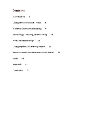 Contents
Introduction         1

Change Pressures and Trends     4

What we know about learning         9

Technology, Teaching, and Learning       14

Media and technology     21

Change cycles and future patterns       25

New Learners? New Educators? New Skills?      28

Tools      41

Research        51

Conclusion       53
 