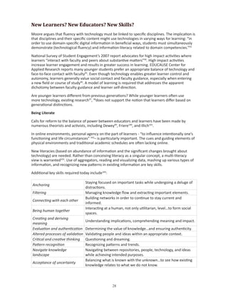 New Learners? New Educators? New Skills?
Moore argues that fluency with technology must be linked to specific disciplines. The implication is
that disciplines and their specific content might use technologies in varying ways for learning: “in
order to use domain-specific digital information in beneficial ways, students must simultaneously
demonstrate (technological fluency) and information literacy related to domain competencies.”93

National Survey of Student Engagement’s 2007 report advocates for high impact activities where
learners “interact with faculty and peers about substantive matters”94. High impact activities
increase learner engagement and results in greater success in learning. EDUCAUSE Center for
Applied Research reports many younger students prefer an appropriate balance of technology and
face-to-face contact with faculty95. Even though technology enables greater learner control and
autonomy, learners generally value social contact and faculty guidance, especially when entering
a new field or course of study96. A model of learning is required that addresses the apparent
dichotomy between faculty guidance and learner self-direction.

Are younger learners different from previous generations? While younger learners often use
more technology, existing research97, 98does not support the notion that learners differ based on
generational distinctions.

Being Literate

Calls for reform to the balance of power between educators and learners have been made by
numerous theorists and activists, including Dewey99, Friere100, and Illich101.

In online environments, personal agency on the part of learners - “to influence intentionally one’s
functioning and life circumstances” 102– is particularly important. The cues and guiding elements of
physical environments and traditional academic schedules are often lacking online.

New literacies (based on abundance of information and the significant changes brought about
technology) are needed. Rather than conceiving literacy as a singular concept, a multi-literacy
view is warranted103. Use of aggregators, reading and visualizing data, mashing up various types of
information, and recognizing new patterns in existing information are key skills.

Additional key skills required today include104:

                                  Staying focused on important tasks while undergoing a deluge of
Anchoring
                                  distractions.
Filtering                         Managing knowledge flow and extracting important elements.
                                  Building networks in order to continue to stay current and
Connecting with each other
                                  informed.
                                  Interacting at a human, not only utilitarian, level…to form social
Being human together
                                  spaces.
Creating and deriving
                                  Understanding implications, comprehending meaning and impact.
meaning
Evaluation and authentication     Determining the value of knowledge…and ensuring authenticity.
Altered processes of validation   Validating people and ideas within an appropriate context.
Critical and creative thinking    Questioning and dreaming.
Pattern recognition               Recognizing patterns and trends.
Navigate knowledge                Navigating between repositories, people, technology, and ideas
landscape                         while achieving intended purposes.
                                  Balancing what is known with the unknown…to see how existing
Acceptance of uncertainty
                                  knowledge relates to what we do not know.




                                                   
 