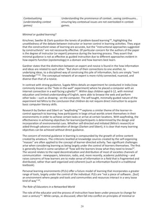 Contextualizing                   Understanding the prominence of context…seeing continuums…
(understanding context            ensuring key contextual issues are not overlooked in context-
games)                            games.


Minimal or guided learning?

Kirschner, Sweller  Clark question the tenets of problem-based learning105, highlighting the
unsettledness of the debate between instructor or learner control in learning activities. They argue
that the constructivist views of learning are accurate, but the “instructional approaches suggested
by constructivists” are not necessarily effective. Of particular concern for the authors of the paper
is the degree of instructor (or expert) presence during the learning process. They assert that
minimal guidance is not as effective as guided instruction due to different approaches evident in
how experts function (epistemology) in a domain and how learners best learn.

Gardner states that the distinction between an expert and novice is found in the how information
and ideas are related to each other: “But shorn of their connections to one another, to
underlying ideas, to a disciplined way of construing this pile of information, facts are simply “inert
knowledge””106. The conceptual network of an expert is more richly connected, nuanced, and
diverse than that of a novice.

In contrast with strong guidance, Sugata Mitra details an experiment he conducted in India (now
commonly known as the “hole-in-the-wall” experiment) where he placed a computer with an
Internet connection in a wall facing a ghetto107. Within days children aged 6-12, with minimal
education and limited understanding of English, were able to browse the web and perform
other tasks – such as drawing - on the computer. The self-taught, minimally-guided nature of the
experiment led Mitra to the conclusion that children do not require direct instruction to acquire
basic computer literacy skills.

Research by Darken and Sibert on “wayfinding”108 explores a similar theme of the learner-in-
control approach to learning; how participants in large virtual worlds orient themselves in their
environments in order to achieve certain tasks or arrive at certain locations. With wayfinding, the
effectiveness in achieving objectives for learners/participants is determined by the design and
incorporation of environmental cues. Whether self-directed and initiated (Mitra’s research) or
aided through advance consideration of design (Darken and Sibert), it is clear that many learning
objectives can be achieved without direct guidance.

The concern of minimal guidance in learning is compounded by the growth of online content
created by amateurs. The criticisms levelled at knowledge sources created by the self-organizing
“masses” are often applied to the concept of learner-directed activity. Two significant challenges
arise when considering learning as being largely under the control of learners themselves. The first
is generally found in some variation of “how will the learners know what they need to know?”.
The second relates to the rapid decentralization and distribution of most of societies channels of
communication - newspapers, television, radio, and, more recently, academic publishing – and
raises concerns of how learners are to make sense of information in a field that is fragmented and
distributed, rather than well organized and coherent (such as information found in a traditional
textbook).

Personal learning environments (PLEs) offer a future model of learning that incorporates a greater
range of tools, largely under the control of the individual. PLEs are “not a piece of software...[but]
an environment where people and tools and communities and resources interact in a very loose
kind of way”109.

The Role of Educators in a Networked World

The role of the educator and the process of instruction have been under pressure to change for
over a century110. While camps, as discussed, often fall into conflict on principles of minimal or


                                                   
 