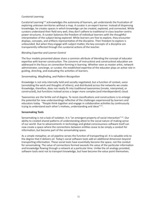 Curatorial Learning

Curatorial Learning114 acknowledges the autonomy of learners, yet understands the frustration of
exploring unknown territories without a map. A curator is an expert learner. Instead of dispensing
knowledge, he creates spaces in which knowledge can be created, explored, and connected. While
curators understand their field very well, they don’t adhere to traditional in-class teacher-centric
power structures. A curator balances the freedom of individual learners with the thoughtful
interpretation of the subject being explored. While learners are free to explore, they encounter
displays, concepts, and artifacts representative of the discipline. Their freedom to explore is
unbounded. But when they engage with subject matter, the key concepts of a discipline are
transparently reflected through the curatorial actions of the teacher.

Blending Expertise and Learner Control

The four models presented above share a common attribute of blending the concept of educator
expertise with learner construction. The concerns of instructivist and constructivist education are
addressed in the focus on connection forming in learning. Whether seen as master artist, network
administrator, concierge, or curator, the established expertise of the educator plays an active role in
guiding, directing, and evaluating the activities of learners.

Sensemaking, Wayfinding, and Pattern Recognition

Knowledge is not only internally held and socially negotiated, but a function of context, voice
(annotating the work and thoughts of others), and distributed across the networks we create.
Knowledge, therefore, does not neatly fit into traditional taxonomies (innate, interpreted, or
constructed), but functions instead across a larger more complex (and interdependent) cloud.

Taxonomies are the fertile soil of dogma. To resist classifications and constructions is to enlarge
the potential for new understandings reflective of the challenges experienced by learners and
educators today. “People think together and engage in collaborative activities by continuously
trying to understand each other’s motives, understanding and ideas”115.

Sensemaking Tools

Sensemaking is not a task of isolation. It is “an emergent property of social interaction”116. Our
ability to created shared patterns of understanding attest to the social nature of making sense
of our world. Due to advancements in technology and global consciousness software itself can
now create a space where the connections between entities cease to be simply a conduit for
information, but become part of the sensemaking space.

As a simple metaphor, an oil pipeline serves the function of transporting oil. It is valuable only to
the degree that it delivers oil. Today’s social software tools add an additional dimension beyond
transporting information. These social tools have essentially become the space, not the conduit
for sensemaking. The value of connections formed exceeds the value of the particular information
and knowledge flowing through a network at a particular time. Unlike the oil analogy provided,
software tools exist not to transport knowledge, but have become the value point themselves.




                                                  
 