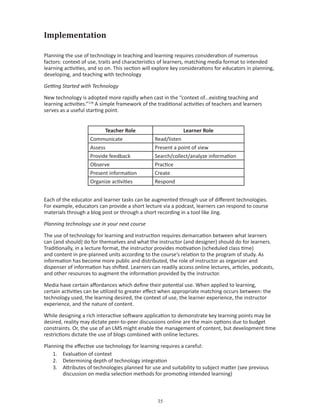 Implementation

Planning the use of technology in teaching and learning requires consideration of numerous
factors: context of use, traits and characteristics of learners, matching media format to intended
learning activities, and so on. This section will explore key considerations for educators in planning,
developing, and teaching with technology

Getting Started with Technology

New technology is adopted more rapidly when cast in the “context of...existing teaching and
learning activities.”118 A simple framework of the traditional activities of teachers and learners
serves as a useful starting point.


                          Teacher Role                        Learner Role
                    Communicate                  Read/listen
                    Assess                       Present a point of view
                    Provide feedback             Search/collect/analyze information
                    Observe                      Practice
                    Present information          Create
                    Organize activities          Respond


Each of the educator and learner tasks can be augmented through use of different technologies.
For example, educators can provide a short lecture via a podcast, learners can respond to course
materials through a blog post or through a short recording in a tool like Jing.

Planning technology use in your next course

The use of technology for learning and instruction requires demarcation between what learners
can (and should) do for themselves and what the instructor (and designer) should do for learners.
Traditionally, in a lecture format, the instructor provides motivation (scheduled class time)
and content in pre-planned units according to the course’s relation to the program of study. As
information has become more public and distributed, the role of instructor as organizer and
dispenser of information has shifted. Learners can readily access online lectures, articles, podcasts,
and other resources to augment the information provided by the instructor.

Media have certain affordances which define their potential use. When applied to learning,
certain activities can be utilized to greater effect when appropriate matching occurs between: the
technology used, the learning desired, the context of use, the learner experience, the instructor
experience, and the nature of content.

While designing a rich interactive software application to demonstrate key learning points may be
desired, reality may dictate peer-to-peer discussions online are the main options due to budget
constraints. Or, the use of an LMS might enable the management of content, but development time
restrictions dictate the use of blogs combined with online lectures.

Planning the effective use technology for learning requires a careful:
    1. Evaluation of context
    2. Determining depth of technology integration
    3. Attributes of technologies planned for use and suitability to subject matter (see previous
        discussion on media selection methods for promoting intended learning)



                                                   
 