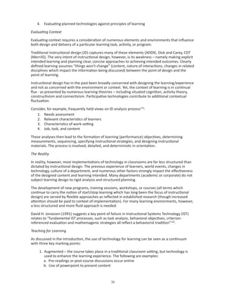 4. Evaluating planned technologies against principles of learning

Evaluating Context

Evaluating context requires a consideration of numerous elements and environments that influence
both design and delivery of a particular learning task, activity, or program.

Traditional instructional design (ID) captures many of these elements (ADDIE, Dick and Carey, CDT
(Merrill)). The very intent of instructional design, however, is its weakness – namely making explicit
intended learning and planning clear, concise approaches to achieving intended outcomes. Clearly
defined learning assumes “things won’t change” (content, nature of interactions, changes in related
disciplines which impact the information being discussed) between the point of design and the
point of learning.

Instructional design has in the past been broadly concerned with designing the learning/experience
and not as concerned with the environment or context. Yet, the context of learning is in continual
flux - as presented by numerous learning theories – including situated cognition, activity theory,
constructivism and connectivism. Participative technologies contribute to additional contextual
fluctuation.

Consider, for example, frequently held views on ID analysis process119:
   1. Needs assessment
   2. Relevant characteristics of learners
   3. Characteristics of work setting
   4. Job, task, and content

These analyses then lead to the formation of learning (performance) objectives, determining
measurements, sequencing, specifying instructional strategies, and designing instructional
materials. The process is involved, detailed, and deterministic in orientation.

The Reality

In reality, however, most implementations of technology in classrooms are far less structured than
dictated by instructional design. The previous experience of learners, world events, changes in
technology, culture of a department, and numerous other factors strongly impact the effectiveness
of the designed content and learning intended. Many departments (academic or corporate) do not
subject learning design to rigid analysis and structured planning.

The development of new programs, training sessions, workshops, or courses (all terms which
continue to carry the notion of start/stop learning which has long been the focus of instructional
design) are served by flexible approaches as reflected in established research (though increased
attention should be paid to context of implementation). For many learning environments, however,
a less structured and more fluid approach is needed.

David H. Jonassen (1991) suggests a key point of failure in Instructional Systems Technology (IST)
relates to “fundamental IST processes, such as task analysis, behavioral objectives, criterion-
referenced evaluation and mathemagenic strategies all reflect a behaviorist tradition”120.

Teaching for Learning

As discussed in the introduction, the use of technology for learning can be seen as a continuum
with three key marking points:

     1. Augmented – the course takes place in a traditional classroom setting, but technology is
        used to enhance the learning experience. The following are examples:
        a. Pre-readings or post-course discussions occur online
        b. Use of powerpoint to present content



                                                  
 