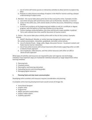 c. Use of online self-review quizzes or interactive activities to allow learners to explore key
             ideas
          d. Podcasts or video lecture recordings of experts in the field for learners wishing a deeper
             understanding of subject areas

     2. Blended – the course takes place partly face-to-face and partly online. Examples include:
        a. Live online lectures with synchronous tools such as Elluminate, iVocalize, or Connect
        b. A face-to-face (f2f) class, with several weeks of online discussion, followed by a wrapup
           f2f class
        c. A short-term residency at the beginning (and middle or end) of a certificate or degree
           program, with the balance of learning activities occurring online.
        d. Course readings conducted before class time and lectures made available in podcast
           form, with reduced class time used for discussion of course content.

     3. Online – the course takes place entirely online with no face to face contact. Examples
     include:
        a. WebCT, Blackboard, Moodle, or similar learning management system used
        for content presentation, interaction, gradebook, and other online activity
        b. Use of a blend of tools – blogs, wikis, Skype, discussion forums – to present content and
            foster learner-learner interaction
        c. Use of live online lectures with virtual classrooms (Elluminate) supporting either an LMS
            or blend of tools approach
        d. Use of podcasts, video lectures, and free online resources with either an LMS or
            blend of tools approach

What types of activities and resources are required for plan and organize new technology
initiatives? Five important steps are involved for individual educators or larger department online
learning initiatives:

     1.   Planning tools
     2.   Creating content
     3.   Planning for and fostering interaction
     4.   Evaluating learners and recording grades
     5.   Managing digital resources

1.        Planning Tools and Inter-team communication

Developing online activities and resources requires consideration and planning.

A complete online learning development team would consist of (Image 14):

     •    Instructional designer
     •    Graphic artist
     •    Programmer
     •    Media specialist (audio/video)
     •    Subject matter expert
     •    Usability specialist




                                                     
 