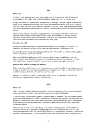 Blog

What is it?

A blog is a basic web page with posts presented in reverse chronological order. Posts can be
retrieved via an RSS reader (such as Google Reader), negating the need to visit the blog.

Google uses its blog to communicate new products or offerings. CNN uses blogs as an alternative
news source. NASA has a launch blog. Well known people like Dave Barry, Scott Adams (Dilbert),
and Tom Peters use blogs as well. Even the president of Iran has a blog. Blogs figured prominently
into the last American president election, providing candidates with another venue to connect with
voters.

The simplicity of blogs is deceptive. Blogging enables unique opportunities for educators to
improve communication with (and between) learners, increase depth of learning through
reflection, and enable the formation of diverse viewpoints and perspectives. Perhaps most
importantly, they enable educators to connect with each other.

How does it work?

Prospective bloggers can sign up with an online services – such as Blogger or Eduspaces – or
download software to a server and host their own blog (Movable Type or Wordpress).

Posts can be made through a desktop application (such as Microsoft’s Live Writer) or through the
interface accessible with a web-browser.

Blogs generally allow readers to provide comments. Due to spam, many bloggers use anti-
spam measures such as holding comments in moderation or requiring commentators to enter
information (often a captcha) to verify a person, not a script, is entering the comment.

How can it be used for teaching and learning?

Blogs are simple tools for learners and educators to use in teaching and learning. Educators can use
a blogs to update learners on course activities, post reflections on in-class or online conversations,
and to share journal articles and related course resources.

Learners can use blogs to reflect, connect with others, use as an e-portfolio or journal, and
comment on important posts made by other learners.



                                                Wikis

What is it?

Wikis - or more broadly, collaborative writing on the web- have captured the interest of business
leaders and academics. Well known, and increasingly referenced, is Wikipedia.

A wiki is basically a simple web page that anyone can edit. At least that’s the standard description
or what wikis were when first started. The openness of wikis has encountered the reality of human
behaviour (or more precisely - spam). Wikis are chaotic, informal knowledge spaces. Wikis enable
individuals to create a collective resource. Whereas blogs enable individual voices, a wiki over-
writes individuality.

The messiness of wikis can be intimidating to newcomers. Why do people contribute? What
motivates individuals to spend time editing and proofreading sites? What about vandals who
simply delete text? But wikis are not without governance or management. Wikipedia has extensive
resources available on how to handle concerns arising from community conflict. Democracy and



                                                  
 