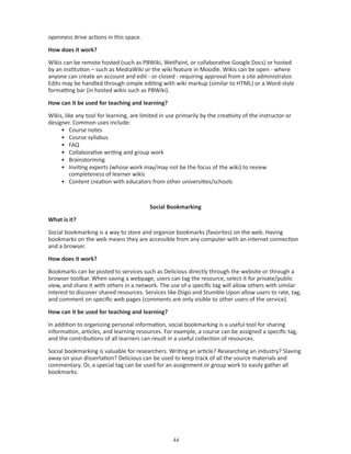 openness drive actions in this space.

How does it work?

Wikis can be remote hosted (such as PBWiki, WetPaint, or collaborative Google Docs) or hosted
by an institution – such as MediaWiki or the wiki feature in Moodle. Wikis can be open - where
anyone can create an account and edit - or closed - requiring approval from a site administrator.
Edits may be handled through simple editing with wiki markup (similar to HTML) or a Word-style
formatting bar (in hosted wikis such as PBWiki).

How can it be used for teaching and learning?

Wikis, like any tool for learning, are limited in use primarily by the creativity of the instructor or
designer. Common uses include:
     • Course notes
     • Course syllabus
     • FAQ
     • Collaborative writing and group work
     • Brainstorming
     • Inviting experts (whose work may/may not be the focus of the wiki) to review
         completeness of learner wikis
     • Content creation with educators from other universities/schools



                                          Social Bookmarking

What is it?

Social bookmarking is a way to store and organize bookmarks (favorites) on the web. Having
bookmarks on the web means they are accessible from any computer with an internet connection
and a browser.

How does it work?

Bookmarks can be posted to services such as Delicious directly through the website or through a
browser toolbar. When saving a webpage, users can tag the resource, select it for private/public
view, and share it with others in a network. The use of a specific tag will allow others with similar
interest to discover shared resources. Services like Diigo and Stumble Upon allow users to rate, tag,
and comment on specific web pages (comments are only visible to other users of the service).

How can it be used for teaching and learning?

In addition to organizing personal information, social bookmarking is a useful tool for sharing
information, articles, and learning resources. For example, a course can be assigned a specific tag,
and the contributions of all learners can result in a useful collection of resources.

Social bookmarking is valuable for researchers. Writing an article? Researching an industry? Slaving
away on your dissertation? Delicious can be used to keep track of all the source materials and
commentary. Or, a special tag can be used for an assignment or group work to easily gather all
bookmarks.




                                                    
 