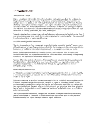 Introduction:
Transformative Change...

Higher education is in the midst of transformative (but exciting) change. Over the next decade,
the practices of teaching and learning “will undergo fundamental change”2 as universities and
colleges respond to global, social, political, technological, and learning research trends. A duality
of change – conceptual and technological – faces higher education. Large-scale transitions, such
as were evident in the democratic revolutions across Europe in the late 18th century (conceptual)
and industrial revolution in the late 18th and early 19th century (technological), transform the large
institutions of society: government, education, and religion.

Today, the duality of conceptual (new models of education, advancement of social learning theory)
and technological (elearning, mobile devices, learning networks) revolutions offers the prospect of
transformative change in teaching and learning.

Education and fragmented information

The aim of education to “arm every single person for the vital combat for lucidity”3 appears more
difficult in a world of hyper-fragmentation, reflected in the development of the Internet and in the
breakdown of traditional information structures such as newspapers, journals, and books.

How is education to fulfill its societal role of clarifying confusion when tools of control over
information creation and dissemination rest in the hands of learners4, contributing to the growing
complexity and confusion of information abundance?

We now differently relate to information. The roles of experts (educators) and novices (learners)
have been altered substantially. What once involved mediators and experts (journals, books,
encyclopaedias) can now be handled informally through the aggregated actions of many
(Wikipedia, blogs, ebooks).

Coherence and Fragmentation

As little as ten years ago, information was generally pre-packaged in the form of a textbook, a CD,
a newscast, a newspaper, or a course. Not any more. The subtlety of the transition leaves many
unable to see its depth.

Information can now be acquired in any manner desired by the individual. Learners piece together
(connect) various content and conversation elements to create an integrated (though at time
contradictory) network of information. Our learning and information acquisition is a mashup. We
take pieces, add pieces, dialogue, reframe, rethink, connect, and ultimately, we end up with some
type of pattern that symbolizes what’s happening “out there” and what it means to us. And that
pattern changes daily.

The fragmentation of information (Image 1) has resulted in an emphasis on individuals creating
personal frameworks of coherence to understand sources information. Control over personal
coherence making has significant implications for higher education.




                                                   
 