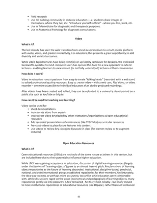 • Field research
     • Use for building community in distance education - i.e. students share images of
       themselves, where they live, etc. “introduce yourself in flickr” - where you live, work, etc.
     • Use in Telemedicine for diagnostic and therapeutic purposes.
     • Use in Anatomical Pathology for diagnostic consultations.


                                                Video

What is it?

The last decade has seen the web transition from a text-based medium to a multi-media platform
with audio, video, and greater interactivity. For educators, this presents a great opportunity to add
diversity and variety to courses.

While video-taped lectures have been common on university campuses for decades, the increased
bandwidth available to most computer users has opened the door for a new approach to extend
lectures - enabling learners to view missed (or not fully understood) lectures at their convenience.

How does it work?

Video in education runs a spectrum from easy-to-create “talking heads” (recorded with a web cam)
to edited professional quality resources. Easy to create video – with a web cam, Flip Video, or video
recorder – are more accessible to individual educators than studio-produced recordings.

After videos have been created and edited, they can be uploaded to a university site or posted on a
public site such as YouTube or blip.tv.

How can it be used for teaching and learning?

Video can be used for:
     • Short demonstrations
     • Incorporate video from experts
     • Incorporate video developed by other institutions/organizations as open educational
        resources
     • Add recorded presentations of conferences (like TED Talks) as curricular resources
     • Pre-class videos to place future lectures into context
     • Use videos to review key concepts discussed in class (for learner review or to augment
        lectures)



                                     Open Education Resources

What is it?

Open educational resources (OERs) are not tools of the same nature as others in this section, but
are included here due to their potential to influence higher education.

While LMS’ were gaining acceptance in education, discussion of digital learning resources (largely
under the banner of “learning objects”) grew to an almost fevered pitch. Proclamations of learning
object repositories as the future of learning abounded. Institutional, discipline-based, provincial,
national, and even international groups established repositories for their members. Unfortunately,
the idea was too new, or perhaps more accurately, too unlike what educators were comfortable
with. While discussions raged on the value (economical and pedagogical) of learning objects, many
repositories gently slid into obscurity. A few remained - MERLOT most notably - but many moved
to more institutional repositories of educational resources (like DSpace), rather than self-contained



                                                  
 