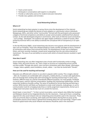 •   Track current events
     •   Participate in conversations with experts in a discipline
     •   Provide an alternative avenue for student-instructor interaction
     •   Provide class updates and reminders



                                    Social Networking Software

What is it?

Social networking has been popular in various forms since the development of the internet.
Social networking was initially the domain of early adopters or sub/counter-culture individuals.
Newsgroups, WELL, and other online “communities” formed with the participants who possessed
a degree of technical competence and ability to accept communication untethered from physical
contact. As the web developed and grew in prominence, other tools of informal social connections
- such as blogs - developed. The audience was again largely confined to a subset of society, often
limited by technical skills or the ability to tolerate the conceptual shift of transparency in an open
forum.

In the late 90’s/early 2000’s, social networking sites became more popular with the development of
sites such as Friendster. These sites allowed people to create a profile and begin to form a network
of connections with others from around the world. The development of sites such as MySpace,
Orkut, and more recently, Facebook, moved social networking from the sub-culture domain to
mainstream. The ease of use and ability to connect with others of shared interests resulted in rapid
adoption.

How does it work?

Social networking sites are often integrated suites of tools with functionality similar to blogs,
Twitter, Flickr, discussion forums, etc. Users create an account on a networking service and fill
out their profile. Through site search, users can form connections with other people. Information
– images, status updates, event invitations, emails, videos – can then be shared with “friends”.

How can it be used for teaching and learning?

Educators are afflicted with a desire to use what is popular within society. This is largely rational
- after all, if students are comfortable with computers, mobile phones, or certain web applications,
why not leverage their existing skills with technology for teaching and learning? In some cases,
however, different tools are used for dramatically different purposes. For most people, Facebook
is a social space, used for informal conversations, building and maintaining relationships, and the
voyeuristic tendency of profile surfing. The value of Facebook for formal teaching and learning is
unclear. While learners will likely use Facebook to create small networks, study groups, or use its
communication tools for arranging study times or clarify assignment requirements, formal use in
college-level instruction may be too much of a stretch for learners.

danah boyd, is more blunt121: “In their current incarnation, social network sites (SNSs) like Facebook
and MySpace should not be integrated directly into the classroom...I have yet to hear a compelling
argument for why social network sites (or networking ones) should be used in the classroom. Those
tools are primarily about socializing, with media and information sharing there to prop up the
socialization process (much status is gained from knowing about the cool new thing). I haven’t even
heard of a good reason why social network site features should be used in the classroom.”




                                                  
 