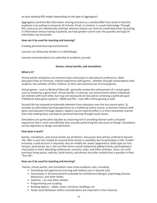 on your desktop RSS reader (depending on the type of aggregator).

Aggregators (and the RSS information sharing structure as a whole) differ from email in that the
emphasis is on pulling in resources of interest. Email, in contrast, is a push technology. Through
RSS, resources are intentionally solicited, whereas anyone can send an unsolicited email. By pulling
in information (versus having it pushed), we have greater control over the quantity and type of
information we encounter.

How can it be used for teaching and learning?

Creating personal learning environments

Learners can follow key thinkers in a field (blogs)

Learners (and educators) can subscribe to academic journals


                               Games, virtual worlds, and simulations

What is it?

Virtual worlds and games are common topics discussion in educational conferences. Most
educators have at minimum, indirect experience with games - whether through conversations with
students, the activities of their children, or their own personal use of virtual games.

Virtual games - such as World of Warcraft - generally involve the achievement of a certain goal,
such as mastering a game level. Virtual worlds, in contrast, are environments where individuals
can interact with each other, but may not necessarily be focused on achieving a particular goal.
Traditional video game systems – XBOX and PS3 – now offer online gaming as well.

Second Life has received considerable attention from educators over the last several years. SL
provides an alternative learning experience to a traditional online course, as learners interact with
peers and educators through avatars, explore course material (often in a more interactive manner
than only reading text), and express personal learning through visual means.

Simulations are particularly valuable as a learning tool in providing learners with a situated
experience that is more cost effective than actually performing the task (such as flying). Simulations
can be expensive to design and administer.

How does it work?

Games, simulations, and virtual worlds are all distinct. Discussion here will be confined to Second
Life. After a user has created an account (free version is available, but to participate in the “Linden”
economy, a paid account is required), she can modify her avatar (appearance, body type (or non-
human), accessories, etc.). She can then form a social network by adding friends, participating in
chat (audio or text), attending conferences, concerts, clubs, and other activities. Users can rent/
purchase living spaces, vehicles, build homes, and almost any other activity that is possible in their
“first life”.

How can it be used for teaching and learning?

Games, virtual worlds, and simulations have many academic uses, including:
   • Simulating real experiences (nursing and medical uses in Second Live)
   • Interactions in 3D environments (valuable for architecture (design), psychology (human
      behaviour), and other fields)
   • Galleries – art and other exhibits
   • Programming and scripting
   • Building objects – tables, chairs, furniture, buildings, etc
   • Study social behaviour (ethics considerations are important in this instance)

                                                      0
 