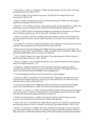 49
  Seely Brown, J., Collins, A.,  Duguid, P. (1989). Situated cognition and the culture of learning.
Educational Researcher, 18(1), 32–42.
50
  Merrill, D. (2002). First principles of instruction. Educational Technology Research and
Development, 50(3), 43–59.
51
  Papert, S. (1991). Situating constructionism. Retrieved February 20, 2009, from http://papert.
org/articles/SituatingConstructionism.html
52
  Anderson, T. (n.d.). Distance learning—Social software’s killer ap? Retrieved March 1, 2009, from
http://www.unisa.edu.au/odlaaconference/PPDF2s/13%20odlaa%20-%20Anderson.pdf
53
   Pea, R. D. (1993). Practices of distributed intelligence and designs for education. In G. Salomon
(Ed.), Distributed cognitions (pp. 47–87). New York: Cambridge University Press.
54
  Hollan, J., Hutchins, E.,  Kirsh, D. (2000). Distributed cognition: Toward a new foundation for
human-computer interaction research. ACM Transactions on Computer-Human Interaction, 7(2),
174–196.
55
  De Jaegher, H.,  Di Paolo, E. (2007). Participatory sense-making: An enactive approach to social
cognition. Phenomenology and the Cognitive Sciences, 6(4), 485–507.
56
  National Survey of Student Engagement. (2008). Promoting engagement for all students: The
imperative to look within. Retrieved March 1, 2009, from http://nsse.iub.edu/NSSE_2008_Results/
docs/withhold/NSSE2008_Results_revised_11-14-2008.pdf
57
  Tinto, V. (1982). Dropout from Higher Education: A Theoretical Synthesis of Recent Research
Review of Educational Research, 45(1), 89-125
58
   Rovai, A. P. (2003). In search of higher persistence rates in distance education online programs.
Internet and Higher Education. 1-16.
59
  Dalsgaard, C. (2006). Social software: E-learning beyond learning management systems.
European Journal of Open, Distance and E-Learning. Retrieved February 20, 2009, from http://
www.eurodl.org/materials/contrib/2006/Christian_Dalsgaard.htm
60
     The net pedagogy portal http://www.thewebworks.bc.ca/netpedagogy/
61
   Siemens, G. (2005). Connectivism: A learning theory for a digital age. International Journal of
Instructional Technology and Distance Learning, 2(1). Retrieved February 20, 2009 from http://
www.itdl.org/Journal/Jan_05/article01.htm
62
  Learning Technologies Centre. (2008, November). Connectivism and connective knowledge
online course. Retrieved March 1, 2009, from http://ltc.umanitoba.ca/wiki/Connectivism
63
   Landauer, T. K., Dumais, S. T. (1997). A Solution to Plato’s Problem: The Latent Semantic Analysis
Theory of Acquisition, Induction and Representation of Knowledge. Retrieved February 20, 2009
from http://lsa.colorado.edu/papers/plato/plato.annote.html.
64
  Bechtel, W.,  Abrahamsen, A. (2002). Connectionism and the mind: Parallel processing,
dynamics, and evolution of networks (2nd ed.). Malden, MA: Blackwell.
65
  Reder, L.M., Park, H.,  Kieffaber, P.D. (2009). Memory systems do not divide on consciousness:
Reinterpreting memory in terms of activation and binding. Psychological Bulletin, 135(1), 23-49
66
   Novak, J. D.,  Cañas, A. J. (2006b). The theory underlying concept maps and how to construct
them. Retrieved December 26, 2007, from Institute for Human and Machine Cognition Web site:
http://cmap.ihmc.us/Publications/ResearchPapers/TheoryCmaps/TheoryUnderlyingConceptMaps.



                                                  
 
