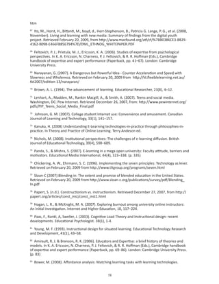 htm
67
  Ito, M., Horst, H., Bittanti, M., boyd, d., Herr-Stephenson, B., Patricia G. Lange, P. G., et al. (2008,
November). Living and learning with new media: Summary of findings from the digital youth
project. Retrieved February 20, 2009, from http://www.macfound.org/atf/cf/%7BB0386CE3-8B29-
4162-8098-E466FB856794%7D/DML_ETHNOG_WHITEPAPER.PDF
68
  Feltovich, P. J., Prietula, M. J., Ericsson, K. A. (2006). Studies of expertise from psychological
perspectives. In K. A. Ericsson, N. Charness, P. J. Feltovich,  R. R. Hoffman (Eds.), Cambridge
handbook of expertise and expert performance (Paperback, pp. 41–67). London: Cambridge
University Press.
69
   Narayanan, G. (2007). A Dangerous but Powerful Idea - Counter Acceleration and Speed with
Slowness and Wholeness. Retrieved on February 20, 2009 from http://kt.flexiblelearning.net.au/
tkt2007/edition-13/narayaran/
70
     Brown, A. L. (1994). The advancement of learning. Educational Researcher, 23(8), 4–12.
71
  Lenhart, A., Madden, M., Rankin Macgill, A.,  Smith, A. (2007). Teens and social media.
Washington, DC: Pew Internet. Retrieved December 26, 2007, from: http://www.pewinternet.org/
pdfs/PIP_Teens_Social_Media_Final.pdf
72
   Johnson, G. M. (2007). College student internet use: Convenience and amusement. Canadian
Journal of Learning and Technology, 33(1), 141–157.
73
  Kanuka, H. (2008) Understanding E-Learning technologies-in-practice through philosophies-in-
practice. In Theory and Practice of Online Learning. Terry Andeson ed.
74
  Nichols, M. (2008). Institutional perspectives: The challenges of e-learning diffusion. British
Journal of Educational Technology, 39(4), 598–609.

 Panda, S.,  Mishra, S. (2007). E-learning in a mega open university: Faculty attitude, barriers and
75

motivators. Educational Media International, 44(4), 323–338. (p. 335)
76
  Chickering, A. W., Ehrmann, S. C. (1996). Implementing the seven principles: Technology as lever.
Retrieved on February 20, 2009 from http://www.tltgroup.org/programs/seven.html
77
   Sloan-C (2007) Blending in: The extent and promise of blended education in the United States.
Retrieved on February 20, 2009 from http://www.sloan-c.org/publications/survey/pdf/Blending_
In.pdf
78
  Papert, S. (n.d.). Constructionism vs. instructionism. Retrieved December 27, 2007, from http://
papert.org/articles/const_inst/const_inst1.html
79
  Hogan, L. R.,  McKnight, M. A. (2007). Exploring burnout among university online instructors:
An initial investigation. Internet and Higher Education, 10, 117–224.
80
  Paas, F., Rankl, A, Sweller, J. (2003). Cognitive Load Theory and Instructional design: recent
developments. Educational Psychologist. 38(1), 1-4.
81
  Young, M. F. (1993). Instructional design for situated learning. Educational Technology Research
and Development, 41(1), 43–58.
82
   Amirault, R. J.  Branson, R. K. (2006). Educators and Expertise: a brief history of theories and
models. In K. A. Ericsson, N. Charness, P. J. Feltovich,  R. R. Hoffman (Eds.), Cambridge handbook
of expertise and expert performance (Paperback, pp. 69–86). London: Cambridge University Press.
(p. 83)
83
     Bower, M. (2008). Affordance analysis: Matching learning tasks with learning technologies.


                                                    
 
