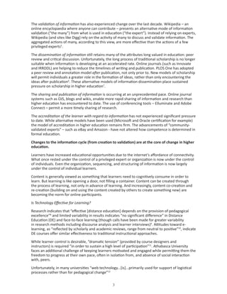 The validation of information has also experienced change over the last decade. Wikipedia – an
online encyclopaedia where anyone can contribute – presents an alternative mode of information
validation (“the many”) from what is used in education (“the expert”). Instead of relying on experts,
Wikipedia (and sites like Digg) rely on the activity of many to discuss and validate information. The
aggregated actions of many, according to this view, are more effective than the actions of a few
privileged experts5.

The dissemination of information still retains many of the attributes long valued in education: peer
review and critical discussion. Unfortunately, the long process of traditional scholarship is no longer
suitable when information is developing at an accelerated rate. Online journals (such as Innovate
and IRRODL) are helping to reduce the timelines of writing and publication. PLOS One has adopted
a peer review and annotation model after publication, not only prior to. New models of scholarship
will permit individuals a greater role in the formation of ideas, rather than only encountering the
ideas after publication6. These alternative models of information dissemination place sustained
pressure on scholarship in higher education7.

The sharing and publication of information is occurring at an unprecedented pace. Online journal
systems such as OJS, blogs and wikis, enable more rapid sharing of information and research than
higher education has encountered to date. The use of conferencing tools – Elluminate and Adobe
Connect – permit a more timely sharing of research.

The accreditation of the learner with regard to information has not experienced significant pressure
to date. While alternative models have been used (Microsoft and Oracle certification for example)
the model of accreditation in higher education remains firm. The advancements of “community-
validated experts” – such as eBay and Amazon - have not altered how competence is determined in
formal education.

Changes to the information cycle (from creation to validation) are at the core of change in higher
education.

Learners have increased educational opportunities due to the internet’s affordance of connectivity.
What once rested under the control of a privileged expert or organization is now under the control
of individuals. Even the organization, sequencing, and structuring of information is now largely
under the control of individual learners.

Content is generally viewed as something that learners need to cognitively consume in order to
learn. But learning is like opening a door, not filling a container. Content can be created through
the process of learning, not only in advance of learning. And increasingly, content co-creation and
re-creation (building on and using the content created by others to create something new) are
becoming the norm for online participants.

Is Technology Effective for Learning?

Research indicates that “effective [distance education] depends on the provision of pedagogical
excellence”8 and limited variability in results indicates “no significant difference” in Distance
Education (DE) and face-to-face learning (though calls have been made for greater variability
in research methods including discourse analysis and learner interviews)9. Attitudes toward e-
learning, as “reflected by scholarly and academic reviews, range from neutral to positive”10, indicate
DE courses offer similar effectiveness to traditional instructional approaches.

While learner control is desirable, “dramatic tension” (provided by course designers and
instructors) is required “in order to sustain a high level of participation”11. Athabasca University
faces an additional challenge of keeping learners motivated and engaged while permitting them the
freedom to progress at their own pace, often in isolation from, and absence of social interaction
with, peers.

Unfortunately, in many universities “web technology...[is]...primarily used for support of logistical
processes rather than for pedagogical change”12


                                                   
 