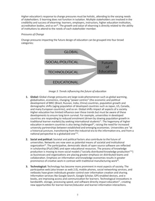 Higher education’s response to change pressures must be holistic, attending to the varying needs
of stakeholders. E-learning does not function in isolation. Multiple stakeholders are involved in the
credibility and success of elearning: learners, employers, instructors, higher education institution,
accreditation bodies, and so on20. The growth and value of elearning is directly related to the ability
of institutions to attend to the needs of each stakeholder member.

Pressures of Change

Change pressures impacting the future design of education can be grouped into four broad
categories:




                         Image 3: Trends influencing the future of education

    1. Global: Global change pressures are large-scale phenomenon such as global warming,
       globalization, economics, changing “power centres” (the economic and political
       development of BRIC (Brazil, Russian, India, China) countries, population growth and
       demographic shifts (aging population of developed countries such as Japan, US, Canada,
       and many European countries), and so on. Global shifts impact all aspects of a society.
       Higher education has limited influence over these trends but must be aware of these
       developments to ensure long term survival. For example, universities in developed
       countries are responding to reduced enrolment (driven by slowing population growth in
       traditional learner markets) by seeking international students21. The hegemony of higher
       education in western countries is also being challenged22, raising the need for increased
       university partnerships between established and emerging economies. Universities are “at
       a historical juncture, transitioning from the industrial era to the information era, and from a
       national perspective to a globalized one”23.

    2. Social and political: Societal and political factors also contribute to the future of
       universities. Networks are now seen as potential means of societal and institutional
       organization24. The participative, democratic ideals of open source software are reflected
       in scholarship (PLoS ONE) and open educational resources. The process of knowledge
       production is moving to more social models (“socially distributed knowledge production”25)
       as businesses and organizations are placing greater emphasis on distributed teams and
       collaboration. Emphasis on information and knowledge economies results in greater
       prominence of creative work in contrast with traditional manufacturing work26.

    3. Technological: Technology has become more prominent in most aspects of society. The
       participative web (also known as web 2.0), mobile phones, social networking services, and
       netbooks have given individuals greater control over information creation and sharing.
       Information services like Google Search, Google Scholar, GPS-enabled devices, and e-
       books, are improving access and communication for learners. Technological innovations in
       bandwidth, storage, processing speed, and software directly impact education27, creating
       new opportunities for learner-learner/educator and learner-information interactions.


                                                   
 