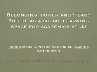 Belonging, power and ‘fear’:
#ujhtl as a social learning
space for academics at UJ
Ingrid Marais, Najma Agherdien, Carina
van Rooyen
Presentation to #HETL14 in Alaska on 1 June
 