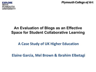 An Evaluation of Blogs as an Effective
Space for Student Collaborative Learning
A Case Study of UK Higher Education
Elaine Garcia, Mel Brown & Ibrahim Elbetagi
 