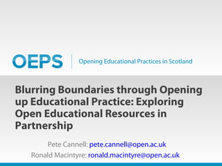 Opening Educational Practices in Scotland
Blurring Boundaries through Opening
up Educational Practice: Exploring
Open Educational Resources in
Partnership
Pete Cannell: pete.cannell@open.ac.uk
Ronald Macintyre: ronald.macintyre@open.ac.uk
 