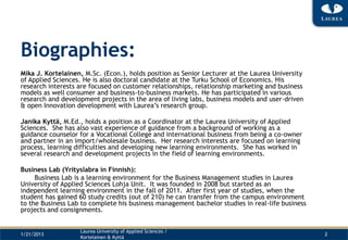 Biographies:
Mika J. Kortelainen, M.Sc. (Econ.), holds position as Senior Lecturer at the Laurea University
of Applied Sciences. He is also doctoral candidate at the Turku School of Economics. His
research interests are focused on customer relationships, relationship marketing and business
models as well consumer and business-to-business markets. He has participated in various
research and development projects in the area of living labs, business models and user-driven
& open Innovation development with Laurea’s research group.

Janika Kyttä, M.Ed., holds a position as a Coordinator at the Laurea University of Applied
Sciences. She has also vast experience of guidance from a background of working as a
guidance counselor for a Vocational College and international business from being a co-owner
and partner in an import/wholesale business. Her research interests are focused on learning
process, learning difficulties and developing new learning environments. She has worked in
several research and development projects in the field of learning environments.

Business Lab (Yrityslabra in Finnish):
     Business Lab is a learning environment for the Business Management studies in Laurea
University of Applied Sciences Lohja Unit. It was founded in 2008 but started as an
independent learning environment in the fall of 2011. After first year of studies, when the
student has gained 60 study credits (out of 210) he can transfer from the campus environment
to the Business Lab to complete his business management bachelor studies in real-life business
projects and consignments.


                   Laurea University of Applied Sciences /
1/21/2013                                                                                        2
                   Kortelainen & Kyttä
 