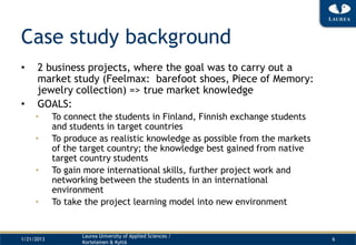 Case study background
•     2 business projects, where the goal was to carry out a
      market study (Feelmax: barefoot shoes, Piece of Memory:
      jewelry collection) => true market knowledge
•     GOALS:
     •      To connect the students in Finland, Finnish exchange students
            and students in target countries
     •      To produce as realistic knowledge as possible from the markets
            of the target country; the knowledge best gained from native
            target country students
     •      To gain more international skills, further project work and
            networking between the students in an international
            environment
     •      To take the project learning model into new environment


                   Laurea University of Applied Sciences /
1/21/2013                                                                    6
                   Kortelainen & Kyttä
 