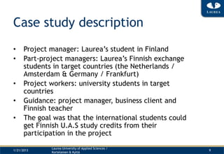 Case study description
•     Project manager: Laurea’s student in Finland
•     Part-project managers: Laurea’s Finnish exchange
      students in target countries (the Netherlands /
      Amsterdam & Germany / Frankfurt)
•     Project workers: university students in target
      countries
•     Guidance: project manager, business client and
      Finnish teacher
•     The goal was that the international students could
      get Finnish U.A.S study credits from their
      participation in the project
              Laurea University of Applied Sciences /
1/21/2013                                                  9
              Kortelainen & Kyttä
 