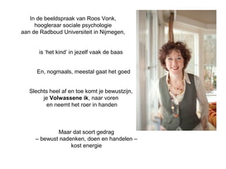 In de beeldspraak van Roos Vonk, 
hoogleraar sociale psychologie 
aan de Radboud Universiteit in Nijmegen, 
is ‘het kind’ in jezelf vaak de baas 
En, nogmaals, meestal gaat het goed 
Slechts heel af en toe komt je bewustzijn, 
je Volwassene ik, naar voren 
en neemt het roer in handen 
Maar dat soort gedrag 
– bewust nadenken, doen en handelen – 
kost energie 
 