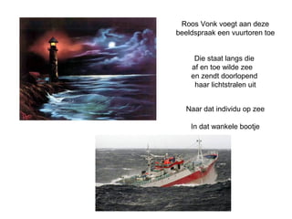 Roos Vonk voegt aan deze 
beeldspraak een vuurtoren toe 
Die staat langs die 
af en toe wilde zee 
en zendt doorlopend 
haar lichtstralen uit 
Naar dat individu op zee 
In dat wankele bootje 
 